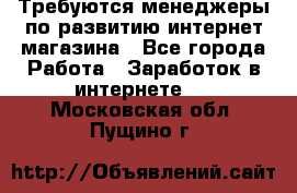 Требуются менеджеры по развитию интернет-магазина - Все города Работа » Заработок в интернете   . Московская обл.,Пущино г.